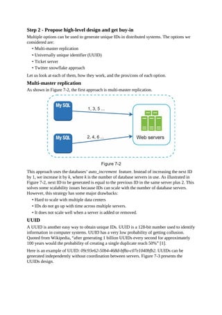 Step 2 - Propose high-level design and get buy-in
Multiple options can be used to generate unique IDs in distributed systems. The options we
considered are:
• Multi-master replication
• Universally unique identifier (UUID)
• Ticket server
• Twitter snowflake approach
Let us look at each of them, how they work, and the pros/cons of each option.
Multi-master replication
As shown in Figure 7-2, the first approach is multi-master replication.
This approach uses the databases’ auto_increment feature. Instead of increasing the next ID
by 1, we increase it by k, where k is the number of database servers in use. As illustrated in
Figure 7-2, next ID to be generated is equal to the previous ID in the same server plus 2. This
solves some scalability issues because IDs can scale with the number of database servers.
However, this strategy has some major drawbacks:
• Hard to scale with multiple data centers
• IDs do not go up with time across multiple servers.
• It does not scale well when a server is added or removed.
UUID
A UUID is another easy way to obtain unique IDs. UUID is a 128-bit number used to identify
information in computer systems. UUID has a very low probability of getting collusion.
Quoted from Wikipedia, “after generating 1 billion UUIDs every second for approximately
100 years would the probability of creating a single duplicate reach 50%” [1].
Here is an example of UUID: 09c93e62-50b4-468d-bf8a-c07e1040bfb2. UUIDs can be
generated independently without coordination between servers. Figure 7-3 presents the
UUIDs design.
 