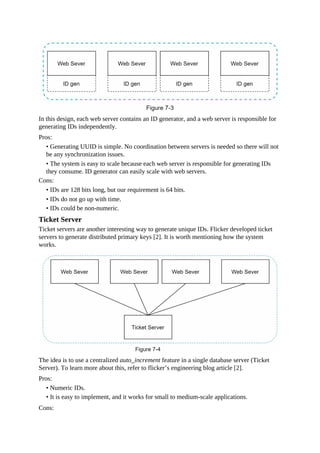 In this design, each web server contains an ID generator, and a web server is responsible for
generating IDs independently.
Pros:
• Generating UUID is simple. No coordination between servers is needed so there will not
be any synchronization issues.
• The system is easy to scale because each web server is responsible for generating IDs
they consume. ID generator can easily scale with web servers.
Cons:
• IDs are 128 bits long, but our requirement is 64 bits.
• IDs do not go up with time.
• IDs could be non-numeric.
Ticket Server
Ticket servers are another interesting way to generate unique IDs. Flicker developed ticket
servers to generate distributed primary keys [2]. It is worth mentioning how the system
works.
The idea is to use a centralized auto_increment feature in a single database server (Ticket
Server). To learn more about this, refer to flicker’s engineering blog article [2].
Pros:
• Numeric IDs.
• It is easy to implement, and it works for small to medium-scale applications.
Cons:
 