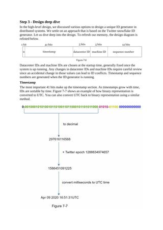 Step 3 - Design deep dive
In the high-level design, we discussed various options to design a unique ID generator in
distributed systems. We settle on an approach that is based on the Twitter snowflake ID
generator. Let us dive deep into the design. To refresh our memory, the design diagram is
relisted below.
Datacenter IDs and machine IDs are chosen at the startup time, generally fixed once the
system is up running. Any changes in datacenter IDs and machine IDs require careful review
since an accidental change in those values can lead to ID conflicts. Timestamp and sequence
numbers are generated when the ID generator is running.
Timestamp
The most important 41 bits make up the timestamp section. As timestamps grow with time,
IDs are sortable by time. Figure 7-7 shows an example of how binary representation is
converted to UTC. You can also convert UTC back to binary representation using a similar
method.
 