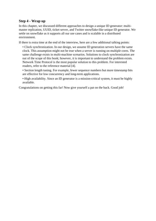 Step 4 - Wrap up
In this chapter, we discussed different approaches to design a unique ID generator: multi-
master replication, UUID, ticket server, and Twitter snowflake-like unique ID generator. We
settle on snowflake as it supports all our use cases and is scalable in a distributed
environment.
If there is extra time at the end of the interview, here are a few additional talking points:
• Clock synchronization. In our design, we assume ID generation servers have the same
clock. This assumption might not be true when a server is running on multiple cores. The
same challenge exists in multi-machine scenarios. Solutions to clock synchronization are
out of the scope of this book; however, it is important to understand the problem exists.
Network Time Protocol is the most popular solution to this problem. For interested
readers, refer to the reference material [4].
• Section length tuning. For example, fewer sequence numbers but more timestamp bits
are effective for low concurrency and long-term applications.
• High availability. Since an ID generator is a mission-critical system, it must be highly
available.
Congratulations on getting this far! Now give yourself a pat on the back. Good job!
 
