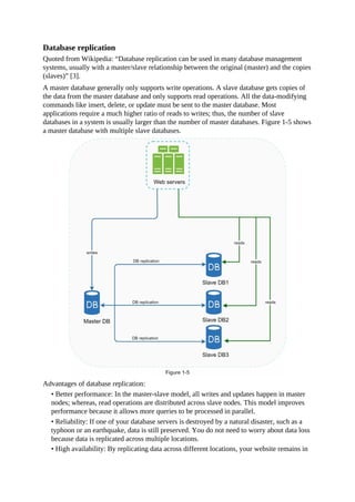Database replication
Quoted from Wikipedia: “Database replication can be used in many database management
systems, usually with a master/slave relationship between the original (master) and the copies
(slaves)” [3].
A master database generally only supports write operations. A slave database gets copies of
the data from the master database and only supports read operations. All the data-modifying
commands like insert, delete, or update must be sent to the master database. Most
applications require a much higher ratio of reads to writes; thus, the number of slave
databases in a system is usually larger than the number of master databases. Figure 1-5 shows
a master database with multiple slave databases.
Advantages of database replication:
• Better performance: In the master-slave model, all writes and updates happen in master
nodes; whereas, read operations are distributed across slave nodes. This model improves
performance because it allows more queries to be processed in parallel.
• Reliability: If one of your database servers is destroyed by a natural disaster, such as a
typhoon or an earthquake, data is still preserved. You do not need to worry about data loss
because data is replicated across multiple locations.
• High availability: By replicating data across different locations, your website remains in
 