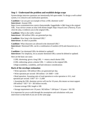 Step 1 - Understand the problem and establish design scope
System design interview questions are intentionally left open-ended. To design a well-crafted
system, it is critical to ask clarification questions.
Candidate: Can you give an example of how a URL shortener work?
Interviewer: Assume URL
https://www.systeminterview.com/q=chatsystem&c=loggedin&v=v3&l=long is the original
URL. Your service creates an alias with shorter length: https://tinyurl.com/ y7keocwj. If you
click the alias, it redirects you to the original URL.
Candidate: What is the traffic volume?
Interviewer: 100 million URLs are generated per day.
Candidate: How long is the shortened URL?
Interviewer: As short as possible.
Candidate: What characters are allowed in the shortened URL?
Interviewer: Shortened URL can be a combination of numbers (0-9) and characters (a-z, A-
Z).
Candidate: Can shortened URLs be deleted or updated?
Interviewer: For simplicity, let us assume shortened URLs cannot be deleted or updated.
Here are the basic use cases:
1.URL shortening: given a long URL => return a much shorter URL
2.URL redirecting: given a shorter URL => redirect to the original URL
3.High availability, scalability, and fault tolerance considerations
Back of the envelope estimation
• Write operation: 100 million URLs are generated per day.
• Write operation per second: 100 million / 24 /3600 = 1160
• Read operation: Assuming ratio of read operation to write operation is 10:1, read
operation per second: 1160 * 10 = 11,600
• Assuming the URL shortener service will run for 10 years, this means we must support
100 million * 365 * 10 = 365 billion records.
• Assume average URL length is 100.
• Storage requirement over 10 years: 365 billion * 100 bytes * 10 years = 365 TB
It is important for you to walk through the assumptions and calculations with your
interviewer so that both of you are on the same page.
 