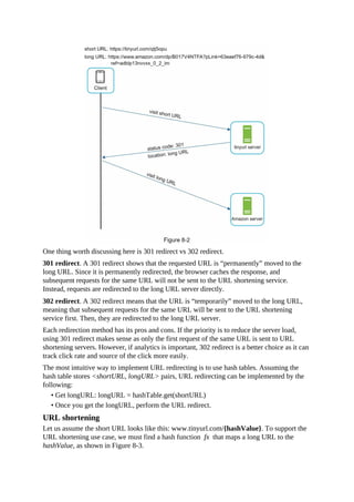 One thing worth discussing here is 301 redirect vs 302 redirect.
301 redirect. A 301 redirect shows that the requested URL is “permanently” moved to the
long URL. Since it is permanently redirected, the browser caches the response, and
subsequent requests for the same URL will not be sent to the URL shortening service.
Instead, requests are redirected to the long URL server directly.
302 redirect. A 302 redirect means that the URL is “temporarily” moved to the long URL,
meaning that subsequent requests for the same URL will be sent to the URL shortening
service first. Then, they are redirected to the long URL server.
Each redirection method has its pros and cons. If the priority is to reduce the server load,
using 301 redirect makes sense as only the first request of the same URL is sent to URL
shortening servers. However, if analytics is important, 302 redirect is a better choice as it can
track click rate and source of the click more easily.
The most intuitive way to implement URL redirecting is to use hash tables. Assuming the
hash table stores <shortURL, longURL> pairs, URL redirecting can be implemented by the
following:
• Get longURL: longURL = hashTable.get(shortURL)
• Once you get the longURL, perform the URL redirect.
URL shortening
Let us assume the short URL looks like this: www.tinyurl.com/{hashValue}. To support the
URL shortening use case, we must find a hash function fx that maps a long URL to the
hashValue, as shown in Figure 8-3.
 