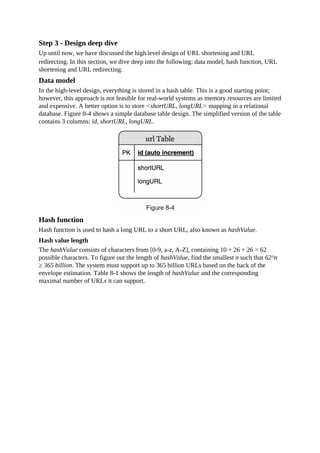 Step 3 - Design deep dive
Up until now, we have discussed the high-level design of URL shortening and URL
redirecting. In this section, we dive deep into the following: data model, hash function, URL
shortening and URL redirecting.
Data model
In the high-level design, everything is stored in a hash table. This is a good starting point;
however, this approach is not feasible for real-world systems as memory resources are limited
and expensive. A better option is to store <shortURL, longURL> mapping in a relational
database. Figure 8-4 shows a simple database table design. The simplified version of the table
contains 3 columns: id, shortURL, longURL.
Hash function
Hash function is used to hash a long URL to a short URL, also known as hashValue.
Hash value length
The hashValue consists of characters from [0-9, a-z, A-Z], containing 10 + 26 + 26 = 62
possible characters. To figure out the length of hashValue, find the smallest n such that 62^n
≥ 365 billion. The system must support up to 365 billion URLs based on the back of the
envelope estimation. Table 8-1 shows the length of hashValue and the corresponding
maximal number of URLs it can support.
 