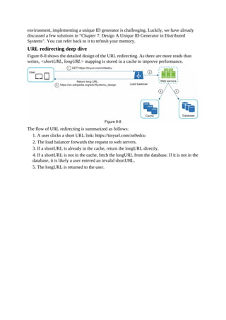 environment, implementing a unique ID generator is challenging. Luckily, we have already
discussed a few solutions in “Chapter 7: Design A Unique ID Generator in Distributed
Systems”. You can refer back to it to refresh your memory.
URL redirecting deep dive
Figure 8-8 shows the detailed design of the URL redirecting. As there are more reads than
writes, <shortURL, longURL> mapping is stored in a cache to improve performance.
The flow of URL redirecting is summarized as follows:
1. A user clicks a short URL link: https://tinyurl.com/zn9edcu
2. The load balancer forwards the request to web servers.
3. If a shortURL is already in the cache, return the longURL directly.
4. If a shortURL is not in the cache, fetch the longURL from the database. If it is not in the
database, it is likely a user entered an invalid shortURL.
5. The longURL is returned to the user.
 