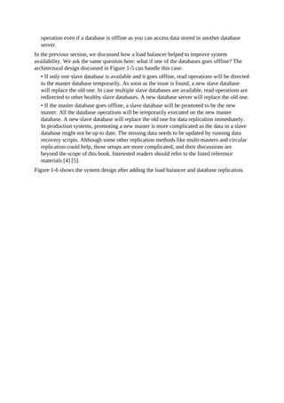 operation even if a database is offline as you can access data stored in another database
server.
In the previous section, we discussed how a load balancer helped to improve system
availability. We ask the same question here: what if one of the databases goes offline? The
architectural design discussed in Figure 1-5 can handle this case:
• If only one slave database is available and it goes offline, read operations will be directed
to the master database temporarily. As soon as the issue is found, a new slave database
will replace the old one. In case multiple slave databases are available, read operations are
redirected to other healthy slave databases. A new database server will replace the old one.
• If the master database goes offline, a slave database will be promoted to be the new
master. All the database operations will be temporarily executed on the new master
database. A new slave database will replace the old one for data replication immediately.
In production systems, promoting a new master is more complicated as the data in a slave
database might not be up to date. The missing data needs to be updated by running data
recovery scripts. Although some other replication methods like multi-masters and circular
replication could help, those setups are more complicated; and their discussions are
beyond the scope of this book. Interested readers should refer to the listed reference
materials [4] [5].
Figure 1-6 shows the system design after adding the load balancer and database replication.
 