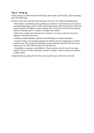 Step 4 - Wrap up
In this chapter, we talked about the API design, data model, hash function, URL shortening,
and URL redirecting.
If there is extra time at the end of the interview, here are a few additional talking points.
• Rate limiter: A potential security problem we could face is that malicious users send an
overwhelmingly large number of URL shortening requests. Rate limiter helps to filter out
requests based on IP address or other filtering rules. If you want to refresh your memory
about rate limiting, refer to “Chapter 4: Design a rate limiter”.
• Web server scaling: Since the web tier is stateless, it is easy to scale the web tier by
adding or removing web servers.
• Database scaling: Database replication and sharding are common techniques.
• Analytics: Data is increasingly important for business success. Integrating an analytics
solution to the URL shortener could help to answer important questions like how many
people click on a link? When do they click the link? etc.
• Availability, consistency, and reliability. These concepts are at the core of any large
system’s success. We discussed them in detail in Chapter 1, please refresh your memory
on these topics.
Congratulations on getting this far! Now give yourself a pat on the back. Good job!
 