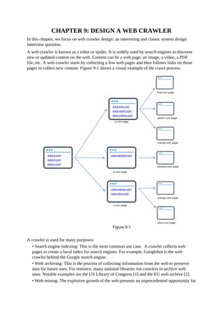 CHAPTER 9: DESIGN A WEB CRAWLER
In this chapter, we focus on web crawler design: an interesting and classic system design
interview question.
A web crawler is known as a robot or spider. It is widely used by search engines to discover
new or updated content on the web. Content can be a web page, an image, a video, a PDF
file, etc. A web crawler starts by collecting a few web pages and then follows links on those
pages to collect new content. Figure 9-1 shows a visual example of the crawl process.
A crawler is used for many purposes:
• Search engine indexing: This is the most common use case. A crawler collects web
pages to create a local index for search engines. For example, Googlebot is the web
crawler behind the Google search engine.
• Web archiving: This is the process of collecting information from the web to preserve
data for future uses. For instance, many national libraries run crawlers to archive web
sites. Notable examples are the US Library of Congress [1] and the EU web archive [2].
• Web mining: The explosive growth of the web presents an unprecedented opportunity for
 