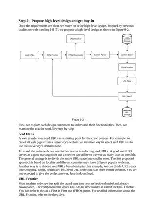 Step 2 - Propose high-level design and get buy-in
Once the requirements are clear, we move on to the high-level design. Inspired by previous
studies on web crawling [4] [5], we propose a high-level design as shown in Figure 9-2.
First, we explore each design component to understand their functionalities. Then, we
examine the crawler workflow step-by-step.
Seed URLs
A web crawler uses seed URLs as a starting point for the crawl process. For example, to
crawl all web pages from a university’s website, an intuitive way to select seed URLs is to
use the university’s domain name.
To crawl the entire web, we need to be creative in selecting seed URLs. A good seed URL
serves as a good starting point that a crawler can utilize to traverse as many links as possible.
The general strategy is to divide the entire URL space into smaller ones. The first proposed
approach is based on locality as different countries may have different popular websites.
Another way is to choose seed URLs based on topics; for example, we can divide URL space
into shopping, sports, healthcare, etc. Seed URL selection is an open-ended question. You are
not expected to give the perfect answer. Just think out loud.
URL Frontier
Most modern web crawlers split the crawl state into two: to be downloaded and already
downloaded. The component that stores URLs to be downloaded is called the URL Frontier.
You can refer to this as a First-in-First-out (FIFO) queue. For detailed information about the
URL Frontier, refer to the deep dive.
 