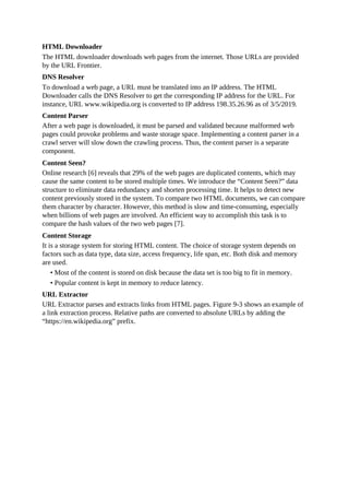 HTML Downloader
The HTML downloader downloads web pages from the internet. Those URLs are provided
by the URL Frontier.
DNS Resolver
To download a web page, a URL must be translated into an IP address. The HTML
Downloader calls the DNS Resolver to get the corresponding IP address for the URL. For
instance, URL www.wikipedia.org is converted to IP address 198.35.26.96 as of 3/5/2019.
Content Parser
After a web page is downloaded, it must be parsed and validated because malformed web
pages could provoke problems and waste storage space. Implementing a content parser in a
crawl server will slow down the crawling process. Thus, the content parser is a separate
component.
Content Seen?
Online research [6] reveals that 29% of the web pages are duplicated contents, which may
cause the same content to be stored multiple times. We introduce the “Content Seen?” data
structure to eliminate data redundancy and shorten processing time. It helps to detect new
content previously stored in the system. To compare two HTML documents, we can compare
them character by character. However, this method is slow and time-consuming, especially
when billions of web pages are involved. An efficient way to accomplish this task is to
compare the hash values of the two web pages [7].
Content Storage
It is a storage system for storing HTML content. The choice of storage system depends on
factors such as data type, data size, access frequency, life span, etc. Both disk and memory
are used.
• Most of the content is stored on disk because the data set is too big to fit in memory.
• Popular content is kept in memory to reduce latency.
URL Extractor
URL Extractor parses and extracts links from HTML pages. Figure 9-3 shows an example of
a link extraction process. Relative paths are converted to absolute URLs by adding the
“https://en.wikipedia.org” prefix.
 