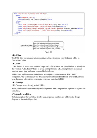 URL Filter
The URL filter excludes certain content types, file extensions, error links and URLs in
“blacklisted” sites.
URL Seen?
“URL Seen?” is a data structure that keeps track of URLs that are visited before or already in
the Frontier. “URL Seen?” helps to avoid adding the same URL multiple times as this can
increase server load and cause potential infinite loops.
Bloom filter and hash table are common techniques to implement the “URL Seen?”
component. We will not cover the detailed implementation of the bloom filter and hash table
here. For more information, refer to the reference materials [4] [8].
URL Storage
URL Storage stores already visited URLs.
So far, we have discussed every system component. Next, we put them together to explain the
workflow.
Web crawler workflow
To better explain the workflow step-by-step, sequence numbers are added in the design
diagram as shown in Figure 9-4.
 