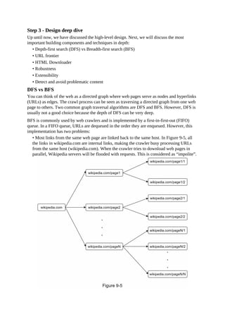 Step 3 - Design deep dive
Up until now, we have discussed the high-level design. Next, we will discuss the most
important building components and techniques in depth:
• Depth-first search (DFS) vs Breadth-first search (BFS)
• URL frontier
• HTML Downloader
• Robustness
• Extensibility
• Detect and avoid problematic content
DFS vs BFS
You can think of the web as a directed graph where web pages serve as nodes and hyperlinks
(URLs) as edges. The crawl process can be seen as traversing a directed graph from one web
page to others. Two common graph traversal algorithms are DFS and BFS. However, DFS is
usually not a good choice because the depth of DFS can be very deep.
BFS is commonly used by web crawlers and is implemented by a first-in-first-out (FIFO)
queue. In a FIFO queue, URLs are dequeued in the order they are enqueued. However, this
implementation has two problems:
• Most links from the same web page are linked back to the same host. In Figure 9-5, all
the links in wikipedia.com are internal links, making the crawler busy processing URLs
from the same host (wikipedia.com). When the crawler tries to download web pages in
parallel, Wikipedia servers will be flooded with requests. This is considered as “impolite”.
 