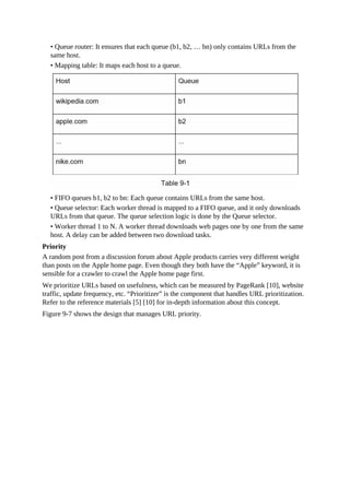 • Queue router: It ensures that each queue (b1, b2, … bn) only contains URLs from the
same host.
• Mapping table: It maps each host to a queue.
• FIFO queues b1, b2 to bn: Each queue contains URLs from the same host.
• Queue selector: Each worker thread is mapped to a FIFO queue, and it only downloads
URLs from that queue. The queue selection logic is done by the Queue selector.
• Worker thread 1 to N. A worker thread downloads web pages one by one from the same
host. A delay can be added between two download tasks.
Priority
A random post from a discussion forum about Apple products carries very different weight
than posts on the Apple home page. Even though they both have the “Apple” keyword, it is
sensible for a crawler to crawl the Apple home page first.
We prioritize URLs based on usefulness, which can be measured by PageRank [10], website
traffic, update frequency, etc. “Prioritizer” is the component that handles URL prioritization.
Refer to the reference materials [5] [10] for in-depth information about this concept.
Figure 9-7 shows the design that manages URL priority.
 