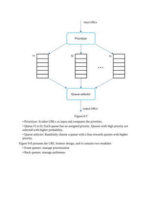 • Prioritizer: It takes URLs as input and computes the priorities.
• Queue f1 to fn: Each queue has an assigned priority. Queues with high priority are
selected with higher probability.
• Queue selector: Randomly choose a queue with a bias towards queues with higher
priority.
Figure 9-8 presents the URL frontier design, and it contains two modules:
• Front queues: manage prioritization
• Back queues: manage politeness
 