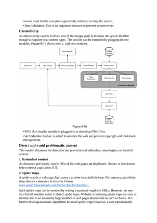 crawler must handle exceptions gracefully without crashing the system.
• Data validation: This is an important measure to prevent system errors.
Extensibility
As almost every system evolves, one of the design goals is to make the system flexible
enough to support new content types. The crawler can be extended by plugging in new
modules. Figure 9-10 shows how to add new modules.
• PNG Downloader module is plugged-in to download PNG files.
• Web Monitor module is added to monitor the web and prevent copyright and trademark
infringements.
Detect and avoid problematic content
This section discusses the detection and prevention of redundant, meaningless, or harmful
content.
1. Redundant content
As discussed previously, nearly 30% of the web pages are duplicates. Hashes or checksums
help to detect duplication [11].
2. Spider traps
A spider trap is a web page that causes a crawler in an infinite loop. For instance, an infinite
deep directory structure is listed as follows:
www.spidertrapexample.com/foo/bar/foo/bar/foo/bar/…
Such spider traps can be avoided by setting a maximal length for URLs. However, no one-
size-fits-all solution exists to detect spider traps. Websites containing spider traps are easy to
identify due to an unusually large number of web pages discovered on such websites. It is
hard to develop automatic algorithms to avoid spider traps; however, a user can manually
 