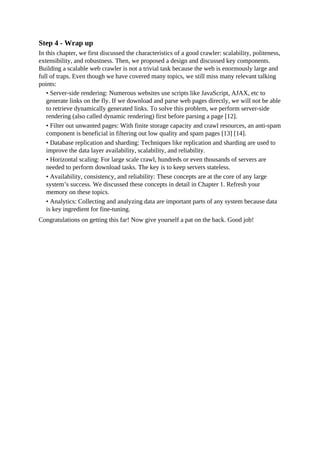 Step 4 - Wrap up
In this chapter, we first discussed the characteristics of a good crawler: scalability, politeness,
extensibility, and robustness. Then, we proposed a design and discussed key components.
Building a scalable web crawler is not a trivial task because the web is enormously large and
full of traps. Even though we have covered many topics, we still miss many relevant talking
points:
• Server-side rendering: Numerous websites use scripts like JavaScript, AJAX, etc to
generate links on the fly. If we download and parse web pages directly, we will not be able
to retrieve dynamically generated links. To solve this problem, we perform server-side
rendering (also called dynamic rendering) first before parsing a page [12].
• Filter out unwanted pages: With finite storage capacity and crawl resources, an anti-spam
component is beneficial in filtering out low quality and spam pages [13] [14].
• Database replication and sharding: Techniques like replication and sharding are used to
improve the data layer availability, scalability, and reliability.
• Horizontal scaling: For large scale crawl, hundreds or even thousands of servers are
needed to perform download tasks. The key is to keep servers stateless.
• Availability, consistency, and reliability: These concepts are at the core of any large
system’s success. We discussed these concepts in detail in Chapter 1. Refresh your
memory on these topics.
• Analytics: Collecting and analyzing data are important parts of any system because data
is key ingredient for fine-tuning.
Congratulations on getting this far! Now give yourself a pat on the back. Good job!
 