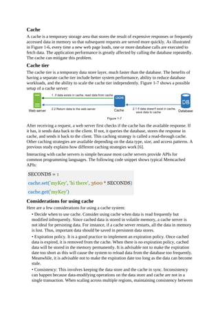 Cache
A cache is a temporary storage area that stores the result of expensive responses or frequently
accessed data in memory so that subsequent requests are served more quickly. As illustrated
in Figure 1-6, every time a new web page loads, one or more database calls are executed to
fetch data. The application performance is greatly affected by calling the database repeatedly.
The cache can mitigate this problem.
Cache tier
The cache tier is a temporary data store layer, much faster than the database. The benefits of
having a separate cache tier include better system performance, ability to reduce database
workloads, and the ability to scale the cache tier independently. Figure 1-7 shows a possible
setup of a cache server:
After receiving a request, a web server first checks if the cache has the available response. If
it has, it sends data back to the client. If not, it queries the database, stores the response in
cache, and sends it back to the client. This caching strategy is called a read-through cache.
Other caching strategies are available depending on the data type, size, and access patterns. A
previous study explains how different caching strategies work [6].
Interacting with cache servers is simple because most cache servers provide APIs for
common programming languages. The following code snippet shows typical Memcached
APIs:
Considerations for using cache
Here are a few considerations for using a cache system:
• Decide when to use cache. Consider using cache when data is read frequently but
modified infrequently. Since cached data is stored in volatile memory, a cache server is
not ideal for persisting data. For instance, if a cache server restarts, all the data in memory
is lost. Thus, important data should be saved in persistent data stores.
• Expiration policy. It is a good practice to implement an expiration policy. Once cached
data is expired, it is removed from the cache. When there is no expiration policy, cached
data will be stored in the memory permanently. It is advisable not to make the expiration
date too short as this will cause the system to reload data from the database too frequently.
Meanwhile, it is advisable not to make the expiration date too long as the data can become
stale.
• Consistency: This involves keeping the data store and the cache in sync. Inconsistency
can happen because data-modifying operations on the data store and cache are not in a
single transaction. When scaling across multiple regions, maintaining consistency between
 