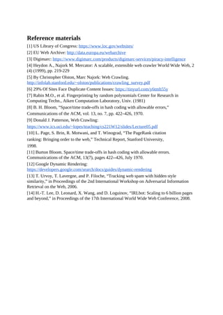 Reference materials
[1] US Library of Congress: https://www.loc.gov/websites/
[2] EU Web Archive: http://data.europa.eu/webarchive
[3] Digimarc: https://www.digimarc.com/products/digimarc-services/piracy-intelligence
[4] Heydon A., Najork M. Mercator: A scalable, extensible web crawler World Wide Web, 2
(4) (1999), pp. 219-229
[5] By Christopher Olston, Marc Najork: Web Crawling.
http://infolab.stanford.edu/~olston/publications/crawling_survey.pdf
[6] 29% Of Sites Face Duplicate Content Issues: https://tinyurl.com/y6tmh55y
[7] Rabin M.O., et al. Fingerprinting by random polynomials Center for Research in
Computing Techn., Aiken Computation Laboratory, Univ. (1981)
[8] B. H. Bloom, “Space/time trade-offs in hash coding with allowable errors,”
Communications of the ACM, vol. 13, no. 7, pp. 422–426, 1970.
[9] Donald J. Patterson, Web Crawling:
https://www.ics.uci.edu/~lopes/teaching/cs221W12/slides/Lecture05.pdf
[10] L. Page, S. Brin, R. Motwani, and T. Winograd, “The PageRank citation
ranking: Bringing order to the web,” Technical Report, Stanford University,
1998.
[11] Burton Bloom. Space/time trade-offs in hash coding with allowable errors.
Communications of the ACM, 13(7), pages 422--426, July 1970.
[12] Google Dynamic Rendering:
https://developers.google.com/search/docs/guides/dynamic-rendering
[13] T. Urvoy, T. Lavergne, and P. Filoche, “Tracking web spam with hidden style
similarity,” in Proceedings of the 2nd International Workshop on Adversarial Information
Retrieval on the Web, 2006.
[14] H.-T. Lee, D. Leonard, X. Wang, and D. Loguinov, “IRLbot: Scaling to 6 billion pages
and beyond,” in Proceedings of the 17th International World Wide Web Conference, 2008.
 