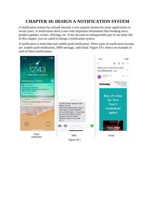 CHAPTER 10: DESIGN A NOTIFICATION SYSTEM
A notification system has already become a very popular feature for many applications in
recent years. A notification alerts a user with important information like breaking news,
product updates, events, offerings, etc. It has become an indispensable part of our daily life.
In this chapter, you are asked to design a notification system.
A notification is more than just mobile push notification. Three types of notification formats
are: mobile push notification, SMS message, and Email. Figure 10-1 shows an example of
each of these notifications.
 