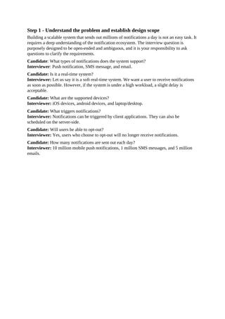 Step 1 - Understand the problem and establish design scope
Building a scalable system that sends out millions of notifications a day is not an easy task. It
requires a deep understanding of the notification ecosystem. The interview question is
purposely designed to be open-ended and ambiguous, and it is your responsibility to ask
questions to clarify the requirements.
Candidate: What types of notifications does the system support?
Interviewer: Push notification, SMS message, and email.
Candidate: Is it a real-time system?
Interviewer: Let us say it is a soft real-time system. We want a user to receive notifications
as soon as possible. However, if the system is under a high workload, a slight delay is
acceptable.
Candidate: What are the supported devices?
Interviewer: iOS devices, android devices, and laptop/desktop.
Candidate: What triggers notifications?
Interviewer: Notifications can be triggered by client applications. They can also be
scheduled on the server-side.
Candidate: Will users be able to opt-out?
Interviewer: Yes, users who choose to opt-out will no longer receive notifications.
Candidate: How many notifications are sent out each day?
Interviewer: 10 million mobile push notifications, 1 million SMS messages, and 5 million
emails.
 