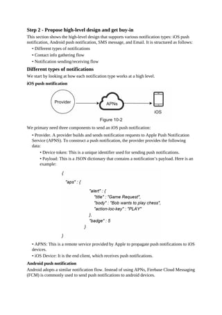 Step 2 - Propose high-level design and get buy-in
This section shows the high-level design that supports various notification types: iOS push
notification, Android push notification, SMS message, and Email. It is structured as follows:
• Different types of notifications
• Contact info gathering flow
• Notification sending/receiving flow
Different types of notifications
We start by looking at how each notification type works at a high level.
iOS push notification
We primary need three components to send an iOS push notification:
• Provider. A provider builds and sends notification requests to Apple Push Notification
Service (APNS). To construct a push notification, the provider provides the following
data:
• Device token: This is a unique identifier used for sending push notifications.
• Payload: This is a JSON dictionary that contains a notification’s payload. Here is an
example:
• APNS: This is a remote service provided by Apple to propagate push notifications to iOS
devices.
• iOS Device: It is the end client, which receives push notifications.
Android push notification
Android adopts a similar notification flow. Instead of using APNs, Firebase Cloud Messaging
(FCM) is commonly used to send push notifications to android devices.
 