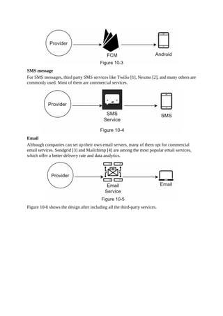 SMS message
For SMS messages, third party SMS services like Twilio [1], Nexmo [2], and many others are
commonly used. Most of them are commercial services.
Email
Although companies can set up their own email servers, many of them opt for commercial
email services. Sendgrid [3] and Mailchimp [4] are among the most popular email services,
which offer a better delivery rate and data analytics.
Figure 10-6 shows the design after including all the third-party services.
 