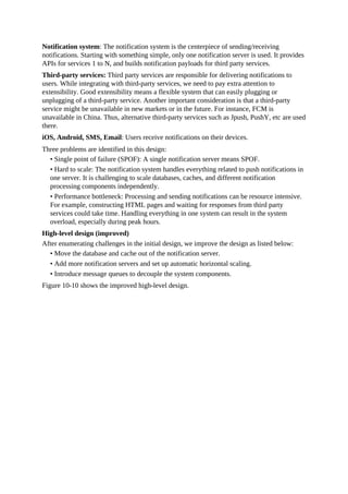 Notification system: The notification system is the centerpiece of sending/receiving
notifications. Starting with something simple, only one notification server is used. It provides
APIs for services 1 to N, and builds notification payloads for third party services.
Third-party services: Third party services are responsible for delivering notifications to
users. While integrating with third-party services, we need to pay extra attention to
extensibility. Good extensibility means a flexible system that can easily plugging or
unplugging of a third-party service. Another important consideration is that a third-party
service might be unavailable in new markets or in the future. For instance, FCM is
unavailable in China. Thus, alternative third-party services such as Jpush, PushY, etc are used
there.
iOS, Android, SMS, Email: Users receive notifications on their devices.
Three problems are identified in this design:
• Single point of failure (SPOF): A single notification server means SPOF.
• Hard to scale: The notification system handles everything related to push notifications in
one server. It is challenging to scale databases, caches, and different notification
processing components independently.
• Performance bottleneck: Processing and sending notifications can be resource intensive.
For example, constructing HTML pages and waiting for responses from third party
services could take time. Handling everything in one system can result in the system
overload, especially during peak hours.
High-level design (improved)
After enumerating challenges in the initial design, we improve the design as listed below:
• Move the database and cache out of the notification server.
• Add more notification servers and set up automatic horizontal scaling.
• Introduce message queues to decouple the system components.
Figure 10-10 shows the improved high-level design.
 