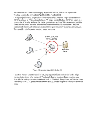the data store and cache is challenging. For further details, refer to the paper titled
“Scaling Memcache at Facebook” published by Facebook [7].
• Mitigating failures: A single cache server represents a potential single point of failure
(SPOF), defined in Wikipedia as follows: “A single point of failure (SPOF) is a part of a
system that, if it fails, will stop the entire system from working” [8]. As a result, multiple
cache servers across different data centers are recommended to avoid SPOF. Another
recommended approach is to overprovision the required memory by certain percentages.
This provides a buffer as the memory usage increases.
• Eviction Policy: Once the cache is full, any requests to add items to the cache might
cause existing items to be removed. This is called cache eviction. Least-recently-used
(LRU) is the most popular cache eviction policy. Other eviction policies, such as the Least
Frequently Used (LFU) or First in First Out (FIFO), can be adopted to satisfy different use
cases.
 