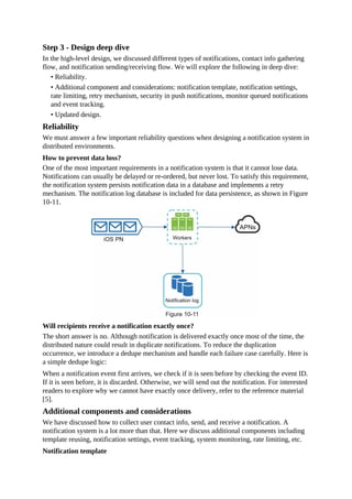 Step 3 - Design deep dive
In the high-level design, we discussed different types of notifications, contact info gathering
flow, and notification sending/receiving flow. We will explore the following in deep dive:
• Reliability.
• Additional component and considerations: notification template, notification settings,
rate limiting, retry mechanism, security in push notifications, monitor queued notifications
and event tracking.
• Updated design.
Reliability
We must answer a few important reliability questions when designing a notification system in
distributed environments.
How to prevent data loss?
One of the most important requirements in a notification system is that it cannot lose data.
Notifications can usually be delayed or re-ordered, but never lost. To satisfy this requirement,
the notification system persists notification data in a database and implements a retry
mechanism. The notification log database is included for data persistence, as shown in Figure
10-11.
Will recipients receive a notification exactly once?
The short answer is no. Although notification is delivered exactly once most of the time, the
distributed nature could result in duplicate notifications. To reduce the duplication
occurrence, we introduce a dedupe mechanism and handle each failure case carefully. Here is
a simple dedupe logic:
When a notification event first arrives, we check if it is seen before by checking the event ID.
If it is seen before, it is discarded. Otherwise, we will send out the notification. For interested
readers to explore why we cannot have exactly once delivery, refer to the reference material
[5].
Additional components and considerations
We have discussed how to collect user contact info, send, and receive a notification. A
notification system is a lot more than that. Here we discuss additional components including
template reusing, notification settings, event tracking, system monitoring, rate limiting, etc.
Notification template
 
