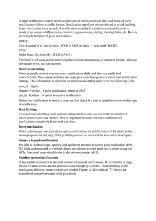 A large notification system sends out millions of notifications per day, and many of these
notifications follow a similar format. Notification templates are introduced to avoid building
every notification from scratch. A notification template is a preformatted notification to
create your unique notification by customizing parameters, styling, tracking links, etc. Here is
an example template of push notifications.
BODY:
You dreamed of it. We dared it. [ITEM NAME] is back — only until [DATE].
CTA:
Order Now. Or, Save My [ITEM NAME]
The benefits of using notification templates include maintaining a consistent format, reducing
the margin error, and saving time.
Notification setting
Users generally receive way too many notifications daily and they can easily feel
overwhelmed. Thus, many websites and apps give users fine-grained control over notification
settings. This information is stored in the notification setting table, with the following fields:
user_id bigInt
channel varchar # push notification, email or SMS
opt_in boolean # opt-in to receive notification
Before any notification is sent to a user, we first check if a user is opted-in to receive this type
of notification.
Rate limiting
To avoid overwhelming users with too many notifications, we can limit the number of
notifications a user can receive. This is important because receivers could turn off
notifications completely if we send too often.
Retry mechanism
When a third-party service fails to send a notification, the notification will be added to the
message queue for retrying. If the problem persists, an alert will be sent out to developers.
Security in push notifications
For iOS or Android apps, appKey and appSecret are used to secure push notification APIs
[6]. Only authenticated or verified clients are allowed to send push notifications using our
APIs. Interested users should refer to the reference material [6].
Monitor queued notifications
A key metric to monitor is the total number of queued notifications. If the number is large,
the notification events are not processed fast enough by workers. To avoid delay in the
notification delivery, more workers are needed. Figure 10-12 (credit to [7]) shows an
example of queued messages to be processed.
 