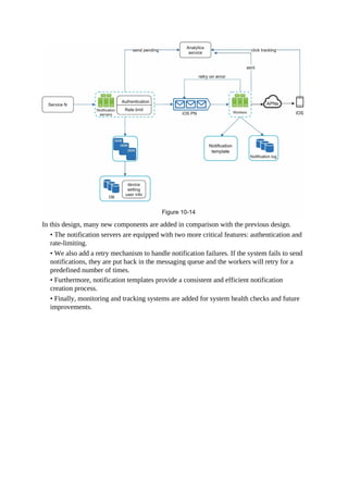 In this design, many new components are added in comparison with the previous design.
• The notification servers are equipped with two more critical features: authentication and
rate-limiting.
• We also add a retry mechanism to handle notification failures. If the system fails to send
notifications, they are put back in the messaging queue and the workers will retry for a
predefined number of times.
• Furthermore, notification templates provide a consistent and efficient notification
creation process.
• Finally, monitoring and tracking systems are added for system health checks and future
improvements.
 