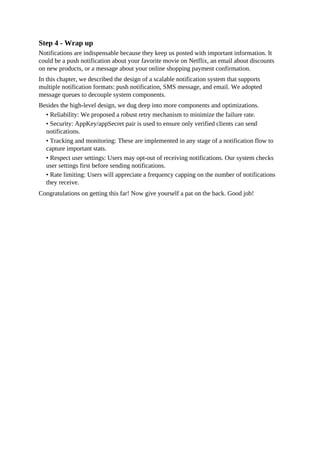Step 4 - Wrap up
Notifications are indispensable because they keep us posted with important information. It
could be a push notification about your favorite movie on Netflix, an email about discounts
on new products, or a message about your online shopping payment confirmation.
In this chapter, we described the design of a scalable notification system that supports
multiple notification formats: push notification, SMS message, and email. We adopted
message queues to decouple system components.
Besides the high-level design, we dug deep into more components and optimizations.
• Reliability: We proposed a robust retry mechanism to minimize the failure rate.
• Security: AppKey/appSecret pair is used to ensure only verified clients can send
notifications.
• Tracking and monitoring: These are implemented in any stage of a notification flow to
capture important stats.
• Respect user settings: Users may opt-out of receiving notifications. Our system checks
user settings first before sending notifications.
• Rate limiting: Users will appreciate a frequency capping on the number of notifications
they receive.
Congratulations on getting this far! Now give yourself a pat on the back. Good job!
 