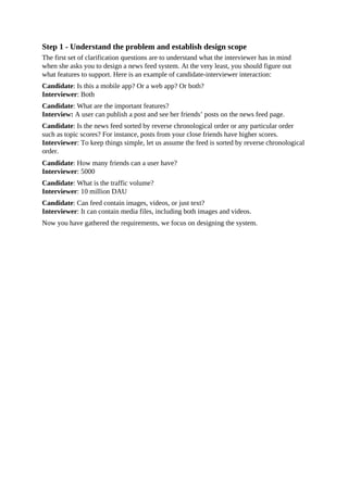 Step 1 - Understand the problem and establish design scope
The first set of clarification questions are to understand what the interviewer has in mind
when she asks you to design a news feed system. At the very least, you should figure out
what features to support. Here is an example of candidate-interviewer interaction:
Candidate: Is this a mobile app? Or a web app? Or both?
Interviewer: Both
Candidate: What are the important features?
Interview: A user can publish a post and see her friends’ posts on the news feed page.
Candidate: Is the news feed sorted by reverse chronological order or any particular order
such as topic scores? For instance, posts from your close friends have higher scores.
Interviewer: To keep things simple, let us assume the feed is sorted by reverse chronological
order.
Candidate: How many friends can a user have?
Interviewer: 5000
Candidate: What is the traffic volume?
Interviewer: 10 million DAU
Candidate: Can feed contain images, videos, or just text?
Interviewer: It can contain media files, including both images and videos.
Now you have gathered the requirements, we focus on designing the system.
 