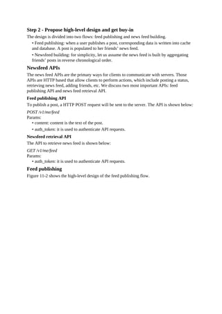 Step 2 - Propose high-level design and get buy-in
The design is divided into two flows: feed publishing and news feed building.
• Feed publishing: when a user publishes a post, corresponding data is written into cache
and database. A post is populated to her friends’ news feed.
• Newsfeed building: for simplicity, let us assume the news feed is built by aggregating
friends’ posts in reverse chronological order.
Newsfeed APIs
The news feed APIs are the primary ways for clients to communicate with servers. Those
APIs are HTTP based that allow clients to perform actions, which include posting a status,
retrieving news feed, adding friends, etc. We discuss two most important APIs: feed
publishing API and news feed retrieval API.
Feed publishing API
To publish a post, a HTTP POST request will be sent to the server. The API is shown below:
POST /v1/me/feed
Params:
• content: content is the text of the post.
• auth_token: it is used to authenticate API requests.
Newsfeed retrieval API
The API to retrieve news feed is shown below:
GET /v1/me/feed
Params:
• auth_token: it is used to authenticate API requests.
Feed publishing
Figure 11-2 shows the high-level design of the feed publishing flow.
 