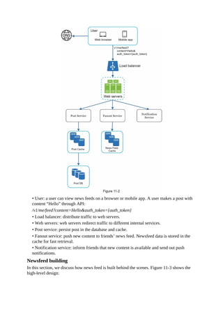 • User: a user can view news feeds on a browser or mobile app. A user makes a post with
content “Hello” through API:
/v1/me/feed?content=Hello&auth_token={auth_token}
• Load balancer: distribute traffic to web servers.
• Web servers: web servers redirect traffic to different internal services.
• Post service: persist post in the database and cache.
• Fanout service: push new content to friends’ news feed. Newsfeed data is stored in the
cache for fast retrieval.
• Notification service: inform friends that new content is available and send out push
notifications.
Newsfeed building
In this section, we discuss how news feed is built behind the scenes. Figure 11-3 shows the
high-level design:
 