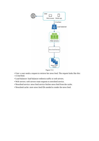 • User: a user sends a request to retrieve her news feed. The request looks like this:
/ v1/me/feed.
• Load balancer: load balancer redirects traffic to web servers.
• Web servers: web servers route requests to newsfeed service.
• Newsfeed service: news feed service fetches news feed from the cache.
• Newsfeed cache: store news feed IDs needed to render the news feed.
 