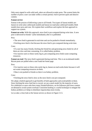 Only users signed in with valid auth_token are allowed to make posts. The system limits the
number of posts a user can make within a certain period, vital to prevent spam and abusive
content.
Fanout service
Fanout is the process of delivering a post to all friends. Two types of fanout models are:
fanout on write (also called push model) and fanout on read (also called pull model). Both
models have pros and cons. We explain their workflows and explore the best approach to
support our system.
Fanout on write. With this approach, news feed is pre-computed during write time. A new
post is delivered to friends’ cache immediately after it is published.
Pros:
• The news feed is generated in real-time and can be pushed to friends immediately.
• Fetching news feed is fast because the news feed is pre-computed during write time.
Cons:
• If a user has many friends, fetching the friend list and generating news feeds for all of
them are slow and time consuming. It is called hotkey problem.
• For inactive users or those rarely log in, pre-computing news feeds waste computing
resources.
Fanout on read. The news feed is generated during read time. This is an on-demand model.
Recent posts are pulled when a user loads her home page.
Pros:
• For inactive users or those who rarely log in, fanout on read works better because it will
not waste computing resources on them.
• Data is not pushed to friends so there is no hotkey problem.
Cons:
• Fetching the news feed is slow as the news feed is not pre-computed.
We adopt a hybrid approach to get benefits of both approaches and avoid pitfalls in them.
Since fetching the news feed fast is crucial, we use a push model for the majority of users.
For celebrities or users who have many friends/followers, we let followers pull news content
on-demand to avoid system overload. Consistent hashing is a useful technique to mitigate the
hotkey problem as it helps to distribute requests/data more evenly.
Let us take a close look at the fanout service as shown in Figure 11-5.
 