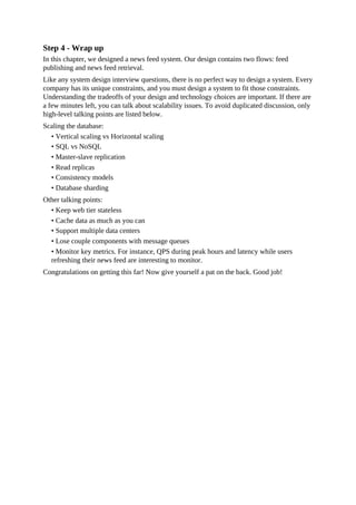 Step 4 - Wrap up
In this chapter, we designed a news feed system. Our design contains two flows: feed
publishing and news feed retrieval.
Like any system design interview questions, there is no perfect way to design a system. Every
company has its unique constraints, and you must design a system to fit those constraints.
Understanding the tradeoffs of your design and technology choices are important. If there are
a few minutes left, you can talk about scalability issues. To avoid duplicated discussion, only
high-level talking points are listed below.
Scaling the database:
• Vertical scaling vs Horizontal scaling
• SQL vs NoSQL
• Master-slave replication
• Read replicas
• Consistency models
• Database sharding
Other talking points:
• Keep web tier stateless
• Cache data as much as you can
• Support multiple data centers
• Lose couple components with message queues
• Monitor key metrics. For instance, QPS during peak hours and latency while users
refreshing their news feed are interesting to monitor.
Congratulations on getting this far! Now give yourself a pat on the back. Good job!
 