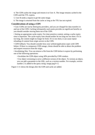 4. The CDN caches the image and returns it to User A. The image remains cached in the
CDN until the TTL expires.
5. User B sends a request to get the same image.
6. The image is returned from the cache as long as the TTL has not expired.
Considerations of using a CDN
• Cost: CDNs are run by third-party providers, and you are charged for data transfers in
and out of the CDN. Caching infrequently used assets provides no significant benefits so
you should consider moving them out of the CDN.
• Setting an appropriate cache expiry: For time-sensitive content, setting a cache expiry
time is important. The cache expiry time should neither be too long nor too short. If it is
too long, the content might no longer be fresh. If it is too short, it can cause repeat
reloading of content from origin servers to the CDN.
• CDN fallback: You should consider how your website/application copes with CDN
failure. If there is a temporary CDN outage, clients should be able to detect the problem
and request resources from the origin.
• Invalidating files: You can remove a file from the CDN before it expires by performing
one of the following operations:
• Invalidate the CDN object using APIs provided by CDN vendors.
• Use object versioning to serve a different version of the object. To version an object,
you can add a parameter to the URL, such as a version number. For example, version
number 2 is added to the query string: image.png?v=2.
Figure 1-11 shows the design after the CDN and cache are added.
 