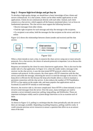 Step 2 - Propose high-level design and get buy-in
To develop a high-quality design, we should have a basic knowledge of how clients and
servers communicate. In a chat system, clients can be either mobile applications or web
applications. Clients do not communicate directly with each other. Instead, each client
connects to a chat service, which supports all the features mentioned above. Let us focus on
fundamental operations. The chat service must support the following functions:
• Receive messages from other clients.
• Find the right recipients for each message and relay the message to the recipients.
• If a recipient is not online, hold the messages for that recipient on the server until she is
online.
Figure 12-2 shows the relationships between clients (sender and receiver) and the chat
service.
When a client intends to start a chat, it connects the chats service using one or more network
protocols. For a chat service, the choice of network protocols is important. Let us discuss this
with the interviewer.
Requests are initiated by the client for most client/server applications. This is also true for the
sender side of a chat application. In Figure 12-2, when the sender sends a message to the
receiver via the chat service, it uses the time-tested HTTP protocol, which is the most
common web protocol. In this scenario, the client opens a HTTP connection with the chat
service and sends the message, informing the service to send the message to the receiver. The
keep-alive is efficient for this because the keep-alive header allows a client to maintain a
persistent connection with the chat service. It also reduces the number of TCP handshakes.
HTTP is a fine option on the sender side, and many popular chat applications such as
Facebook [1] used HTTP initially to send messages.
However, the receiver side is a bit more complicated. Since HTTP is client-initiated, it is not
trivial to send messages from the server. Over the years, many techniques are used to
simulate a server-initiated connection: polling, long polling, and WebSocket. Those are
important techniques widely used in system design interviews so let us examine each of
them.
Polling
As shown in Figure 12-3, polling is a technique that the client periodically asks the server if
there are messages available. Depending on polling frequency, polling could be costly. It
could consume precious server resources to answer a question that offers no as an answer
most of the time.
 