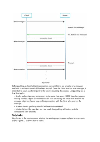 In long polling, a client holds the connection open until there are actually new messages
available or a timeout threshold has been reached. Once the client receives new messages, it
immediately sends another request to the server, restarting the process. Long polling has a
few drawbacks:
• Sender and receiver may not connect to the same chat server. HTTP based servers are
usually stateless. If you use round robin for load balancing, the server that receives the
message might not have a long-polling connection with the client who receives the
message.
• A server has no good way to tell if a client is disconnected.
• It is inefficient. If a user does not chat much, long polling still makes periodic
connections after timeouts.
WebSocket
WebSocket is the most common solution for sending asynchronous updates from server to
client. Figure 12-5 shows how it works.
 