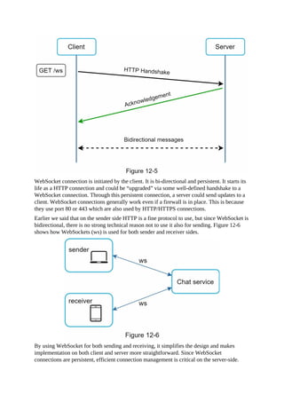 WebSocket connection is initiated by the client. It is bi-directional and persistent. It starts its
life as a HTTP connection and could be “upgraded” via some well-defined handshake to a
WebSocket connection. Through this persistent connection, a server could send updates to a
client. WebSocket connections generally work even if a firewall is in place. This is because
they use port 80 or 443 which are also used by HTTP/HTTPS connections.
Earlier we said that on the sender side HTTP is a fine protocol to use, but since WebSocket is
bidirectional, there is no strong technical reason not to use it also for sending. Figure 12-6
shows how WebSockets (ws) is used for both sender and receiver sides.
By using WebSocket for both sending and receiving, it simplifies the design and makes
implementation on both client and server more straightforward. Since WebSocket
connections are persistent, efficient connection management is critical on the server-side.
 
