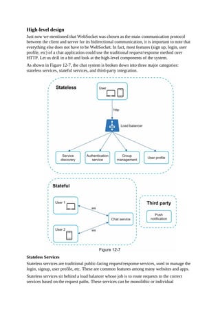 High-level design
Just now we mentioned that WebSocket was chosen as the main communication protocol
between the client and server for its bidirectional communication, it is important to note that
everything else does not have to be WebSocket. In fact, most features (sign up, login, user
profile, etc) of a chat application could use the traditional request/response method over
HTTP. Let us drill in a bit and look at the high-level components of the system.
As shown in Figure 12-7, the chat system is broken down into three major categories:
stateless services, stateful services, and third-party integration.
Stateless Services
Stateless services are traditional public-facing request/response services, used to manage the
login, signup, user profile, etc. These are common features among many websites and apps.
Stateless services sit behind a load balancer whose job is to route requests to the correct
services based on the request paths. These services can be monolithic or individual
 
