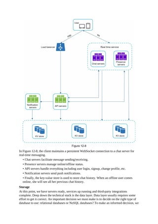 In Figure 12-8, the client maintains a persistent WebSocket connection to a chat server for
real-time messaging.
• Chat servers facilitate message sending/receiving.
• Presence servers manage online/offline status.
• API servers handle everything including user login, signup, change profile, etc.
• Notification servers send push notifications.
• Finally, the key-value store is used to store chat history. When an offline user comes
online, she will see all her previous chat history.
Storage
At this point, we have servers ready, services up running and third-party integrations
complete. Deep down the technical stack is the data layer. Data layer usually requires some
effort to get it correct. An important decision we must make is to decide on the right type of
database to use: relational databases or NoSQL databases? To make an informed decision, we
 