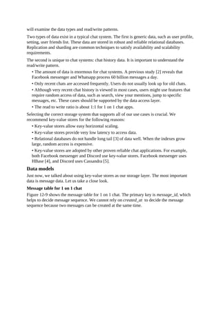 will examine the data types and read/write patterns.
Two types of data exist in a typical chat system. The first is generic data, such as user profile,
setting, user friends list. These data are stored in robust and reliable relational databases.
Replication and sharding are common techniques to satisfy availability and scalability
requirements.
The second is unique to chat systems: chat history data. It is important to understand the
read/write pattern.
• The amount of data is enormous for chat systems. A previous study [2] reveals that
Facebook messenger and Whatsapp process 60 billion messages a day.
• Only recent chats are accessed frequently. Users do not usually look up for old chats.
• Although very recent chat history is viewed in most cases, users might use features that
require random access of data, such as search, view your mentions, jump to specific
messages, etc. These cases should be supported by the data access layer.
• The read to write ratio is about 1:1 for 1 on 1 chat apps.
Selecting the correct storage system that supports all of our use cases is crucial. We
recommend key-value stores for the following reasons:
• Key-value stores allow easy horizontal scaling.
• Key-value stores provide very low latency to access data.
• Relational databases do not handle long tail [3] of data well. When the indexes grow
large, random access is expensive.
• Key-value stores are adopted by other proven reliable chat applications. For example,
both Facebook messenger and Discord use key-value stores. Facebook messenger uses
HBase [4], and Discord uses Cassandra [5].
Data models
Just now, we talked about using key-value stores as our storage layer. The most important
data is message data. Let us take a close look.
Message table for 1 on 1 chat
Figure 12-9 shows the message table for 1 on 1 chat. The primary key is message_id, which
helps to decide message sequence. We cannot rely on created_at to decide the message
sequence because two messages can be created at the same time.
 