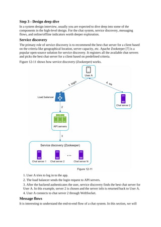 Step 3 - Design deep dive
In a system design interview, usually you are expected to dive deep into some of the
components in the high-level design. For the chat system, service discovery, messaging
flows, and online/offline indicators worth deeper exploration.
Service discovery
The primary role of service discovery is to recommend the best chat server for a client based
on the criteria like geographical location, server capacity, etc. Apache Zookeeper [7] is a
popular open-source solution for service discovery. It registers all the available chat servers
and picks the best chat server for a client based on predefined criteria.
Figure 12-11 shows how service discovery (Zookeeper) works.
1. User A tries to log in to the app.
2. The load balancer sends the login request to API servers.
3. After the backend authenticates the user, service discovery finds the best chat server for
User A. In this example, server 2 is chosen and the server info is returned back to User A.
4. User A connects to chat server 2 through WebSocket.
Message flows
It is interesting to understand the end-to-end flow of a chat system. In this section, we will
 