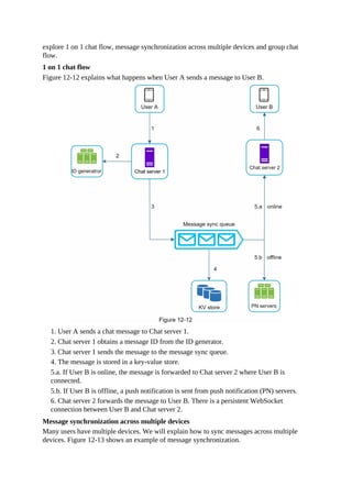 explore 1 on 1 chat flow, message synchronization across multiple devices and group chat
flow.
1 on 1 chat flow
Figure 12-12 explains what happens when User A sends a message to User B.
1. User A sends a chat message to Chat server 1.
2. Chat server 1 obtains a message ID from the ID generator.
3. Chat server 1 sends the message to the message sync queue.
4. The message is stored in a key-value store.
5.a. If User B is online, the message is forwarded to Chat server 2 where User B is
connected.
5.b. If User B is offline, a push notification is sent from push notification (PN) servers.
6. Chat server 2 forwards the message to User B. There is a persistent WebSocket
connection between User B and Chat server 2.
Message synchronization across multiple devices
Many users have multiple devices. We will explain how to sync messages across multiple
devices. Figure 12-13 shows an example of message synchronization.
 