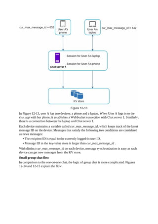 In Figure 12-13, user A has two devices: a phone and a laptop. When User A logs in to the
chat app with her phone, it establishes a WebSocket connection with Chat server 1. Similarly,
there is a connection between the laptop and Chat server 1.
Each device maintains a variable called cur_max_message_id, which keeps track of the latest
message ID on the device. Messages that satisfy the following two conditions are considered
as news messages:
• The recipient ID is equal to the currently logged-in user ID.
• Message ID in the key-value store is larger than cur_max_message_id .
With distinct cur_max_message_id on each device, message synchronization is easy as each
device can get new messages from the KV store.
Small group chat flow
In comparison to the one-on-one chat, the logic of group chat is more complicated. Figures
12-14 and 12-15 explain the flow.
 