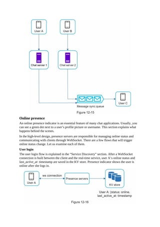 Online presence
An online presence indicator is an essential feature of many chat applications. Usually, you
can see a green dot next to a user’s profile picture or username. This section explains what
happens behind the scenes.
In the high-level design, presence servers are responsible for managing online status and
communicating with clients through WebSocket. There are a few flows that will trigger
online status change. Let us examine each of them.
User login
The user login flow is explained in the “Service Discovery” section. After a WebSocket
connection is built between the client and the real-time service, user A’s online status and
last_active_at timestamp are saved in the KV store. Presence indicator shows the user is
online after she logs in.
 