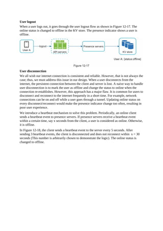 User logout
When a user logs out, it goes through the user logout flow as shown in Figure 12-17. The
online status is changed to offline in the KV store. The presence indicator shows a user is
offline.
User disconnection
We all wish our internet connection is consistent and reliable. However, that is not always the
case; thus, we must address this issue in our design. When a user disconnects from the
internet, the persistent connection between the client and server is lost. A naive way to handle
user disconnection is to mark the user as offline and change the status to online when the
connection re-establishes. However, this approach has a major flaw. It is common for users to
disconnect and reconnect to the internet frequently in a short time. For example, network
connections can be on and off while a user goes through a tunnel. Updating online status on
every disconnect/reconnect would make the presence indicator change too often, resulting in
poor user experience.
We introduce a heartbeat mechanism to solve this problem. Periodically, an online client
sends a heartbeat event to presence servers. If presence servers receive a heartbeat event
within a certain time, say x seconds from the client, a user is considered as online. Otherwise,
it is offline.
In Figure 12-18, the client sends a heartbeat event to the server every 5 seconds. After
sending 3 heartbeat events, the client is disconnected and does not reconnect within x = 30
seconds (This number is arbitrarily chosen to demonstrate the logic). The online status is
changed to offline.
 